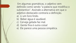Em algumas gramáticas, o adjetivo vem
definido como sendo “a palavra que modifica o
substantivo”. Assinale a alternativa em que o
adjetivo destacado contraria a definição.
a) Li um livro lindo.
b) Beber água é saudável.
c) Cerveja gelada faz mal.
d) Gente fina é outra coisa!
e) Ele parece uma pessoa simpática.
 
