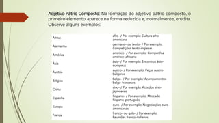 Adjetivo Pátrio Composto: Na formação do adjetivo pátrio composto, o
primeiro elemento aparece na forma reduzida e, normalmente, erudita.
Observe alguns exemplos:
África
afro- / Por exemplo: Cultura afro-
americana
Alemanha
germano- ou teuto- / Por exemplo:
Competições teuto-inglesas
América
américo- / Por exemplo: Companhia
américo-africana
Ásia
ásio- / Por exemplo: Encontros ásio-
europeus
Áustria
austro- / Por exemplo: Peças austro-
búlgaras
Bélgica
belgo- / Por exemplo: Acampamentos
belgo-franceses
China
sino- / Por exemplo: Acordos sino-
japoneses
Espanha
hispano- / Por exemplo: Mercado
hispano-português
Europa
euro- / Por exemplo: Negociações euro-
americanas
França
franco- ou galo- / Por exemplo:
Reuniões franco-italianas
 