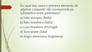 Em qual dos casos o primeiro elemento do
adjetivo composto não corresponde ao
substantivo entre parênteses?
a) Indo-europeu (Índia)
b) Ítalo-brasileiro (Itália)
c) Luso-brasileiro (Portugal)
d) Sino-árabe (Sião)
e) Anglo-americano (Inglaterra)
 