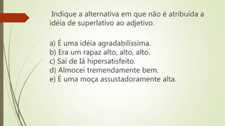 Indique a alternativa em que não é atribuída a
idéia de superlativo ao adjetivo.
a) É uma idéia agradabilíssima.
b) Era um rapaz alto, alto, alto.
c) Saí de Iá hipersatisfeito.
d) Almocei tremendamente bem.
e) É uma moça assustadoramente alta.
 