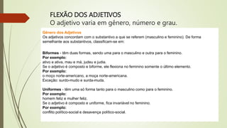 FLEXÃO DOS ADJETIVOS
O adjetivo varia em gênero, número e grau.
Gênero dos Adjetivos
Os adjetivos concordam com o substantivo a que se referem (masculino e feminino). De forma
semelhante aos substantivos, classificam-se em:
Biformes - têm duas formas, sendo uma para o masculino e outra para o feminino.
Por exemplo:
ativo e ativa, mau e má, judeu e judia.
Se o adjetivo é composto e biforme, ele flexiona no feminino somente o último elemento.
Por exemplo:
o moço norte-americano, a moça norte-americana.
Exceção: surdo-mudo e surda-muda.
Uniformes - têm uma só forma tanto para o masculino como para o feminino.
Por exemplo:
homem feliz e mulher feliz.
Se o adjetivo é composto e uniforme, fica invariável no feminino.
Por exemplo:
conflito político-social e desavença político-social.
 