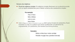 Número dos Adjetivos
 Plural dos adjetivos simples: Os adjetivos simples flexionam-se no plural de acordo
com as regras estabelecidas para a flexão numérica dos substantivos simples.
 Caso o adjetivo seja uma palavra que também exerça função de substantivo, ficará
invariável, ou seja, se a palavra que estiver qualificando um elemento for,
originalmente, um substantivo, ela manterá sua forma primitiva.
Por exemplo:
mau e maus
feliz e felizes
ruim e ruins
boa e boas
Exemplos:
Motos vinho (mas: motos verdes)
Paredes musgo (mas: paredes brancas).
 