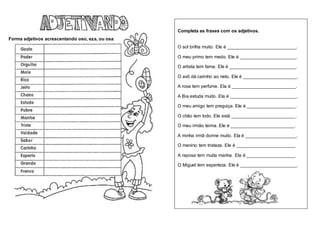 Forma adjetivos acrescentando oso, eza, ou osa.
Completa as frases com os adjetivos.
O sol brilha muito. Ele é ___________________________.
O meu primo tem medo. Ele é ______________________.
O artista tem fama. Ele é __________________________.
O avô dá carinho ao neto. Ele é _____________________.
A rosa tem perfume. Ela é _________________________.
A Bia estuda muito. Ela é __________________________.
O meu amigo tem preguiça. Ele é ___________________.
O chão tem lodo. Ele está _________________________.
O meu irmão teima. Ele é _________________________.
A minha irmã dorme muito. Ela é ____________________.
O menino tem tristeza. Ele é _______________________.
A raposa tem muita manha. Ela é ___________________.
O Miguel tem esperteza. Ele é ______________________.
 