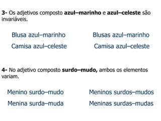 3- Os adjetivos composto azul–marinho e azul–celeste são
invariáveis.
Blusa azul–marinho Blusas azul–marinho
Camisa azul–celeste Camisa azul–celeste
4- No adjetivo composto surdo–mudo, ambos os elementos
variam.
Menino surdo–mudo Meninos surdos–mudos
Menina surda–muda Meninas surdas–mudas
 