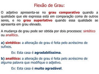 Flexão de Grau:
O adjetivo apresenta-se no grau comparativo quando a
qualidade que ele expressa está em comparação coma de outros
seres, e no grau superlativo quando essa qualidade se
apresenta em grau elevado.
A mudança de grau pode ser obtida por dois processos: sintético
ou analítico.
a) sintético: a alteração de grau é feita pelo acréscimo de
sufixos.
Ex: Esta casa é agradabilíssima.
b) analítico: a alteração de grau é feita pelo acréscimo de
alguma palavra que modifique o adjetivo.
Ex: Esta casa é muito agradável.
 