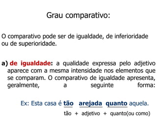 Grau comparativo:
O comparativo pode ser de igualdade, de inferioridade
ou de superioridade.
a) de igualdade: a qualidade expressa pelo adjetivo
aparece com a mesma intensidade nos elementos que
se comparam. O comparativo de igualdade apresenta,
geralmente, a seguinte forma:
Ex: Esta casa é tão arejada quanto aquela.
___ ________ _______
tão + adjetivo + quanto(ou como)
 