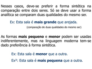 Nesses casos, deve-se preferir a forma sintética na
comparação entre dois seres. Só se deve usar a forma
analítica se comparam duas qualidades do mesmo ser.
Ex: Esta sala é mais grande que arejada.
As formas mais pequeno e menor podem ser usadas
indiferentemente, mas na linguagem moderna tem-se
dado preferência à forma sintética.
(comparação de duas qualidades do mesmo ser)
Ex: Esta sala é menor que a outra.
Ex²: Esta sala é mais pequena que a outra.
 