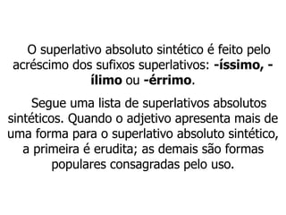 O superlativo absoluto sintético é feito pelo
acréscimo dos sufixos superlativos: -íssimo, -
ílimo ou -érrimo.
Segue uma lista de superlativos absolutos
sintéticos. Quando o adjetivo apresenta mais de
uma forma para o superlativo absoluto sintético,
a primeira é erudita; as demais são formas
populares consagradas pelo uso.
 