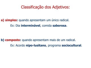 Classificação dos Adjetivos:
a) simples: quando apresentam um único radical.
Ex: Dia interminável, comida saborosa.
b) composto: quando apresentam mais de um radical.
Ex: Acordo nipo-lusitano, programa sociocultural.
 