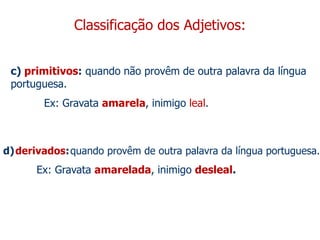 Classificação dos Adjetivos:
c) primitivos: quando não provêm de outra palavra da língua
portuguesa.
Ex: Gravata amarela, inimigo leal.
d)derivados:quando provêm de outra palavra da língua portuguesa.
Ex: Gravata amarelada, inimigo desleal.
 