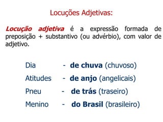 Locuções Adjetivas:
Locução adjetiva é a expressão formada de
preposição + substantivo (ou advérbio), com valor de
adjetivo.
Dia - de chuva (chuvoso)
Atitudes - de anjo (angelicais)
Pneu - de trás (traseiro)
Menino - do Brasil (brasileiro)
 