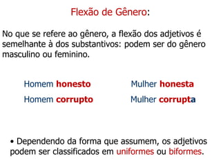 Flexão de Gênero:
No que se refere ao gênero, a flexão dos adjetivos é
semelhante à dos substantivos: podem ser do gênero
masculino ou feminino.
Homem honesto Mulher honesta
Homem corrupto Mulher corrupta
• Dependendo da forma que assumem, os adjetivos
podem ser classificados em uniformes ou biformes.
 