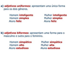 a) adjetivos uniformes: apresentam uma única forma
para os dois gêneros.
Homem inteligente Mulher inteligente
Homem simples Mulher simples
Aluno feliz Aluna feliz
b) adjetivos biformes: apresentam uma forma para o
masculino e outra para o feminino.
Homem simpático Mulher simpática
Homem alto Mulher alta
Aluno estudioso Aluna estudiosa
 
