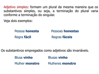Adjetivo simples: formam um plural da mesma maneira que os
substantivos simples, ou seja, a terminação do plural varia
conforme a terminação do singular.
Veja dois exemplos:
Pessoa honesta Pessoas honestas
Regra fácil Regras fáceis
Os substantivos empregados como adjetivos são invariáveis.
Blusa vinho Blusas vinho
Mulher monstro Mulheres monstro
 