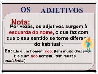 São palavras variáveis que designam
qualidades, propriedades ou circunstâncias do nome. Estão
normalmente à sua direitaadjetivos com eles em à
    Por vezes, os e concordam surgem género
   esquerda do nome, o que faz com
e número.
 que o seu sentido se torne diferente
               do habitual .
Ex: Ele é um homem rico. (tem muito dinheiro)
     Ele é um rico homem. (tem muitas
qualidades)
 