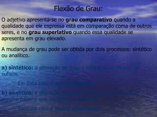 Flexão de Grau: O adjetivo apresenta-se no  grau comparativo  quando a qualidade que ele expressa está em comparação coma de outros seres, e no  grau superlativo  quando essa qualidade se apresenta em grau elevado. A mudança de grau pode ser obtida por dois processos: sintético ou analítico. a) sintético:  a alteração de grau é feita pelo acréscimo de sufixos. Ex: Esta casa é  agradabilíssima . b) analítico:  a alteração de grau é feita pelo acréscimo de alguma palavra que modifique o adjetivo. Ex: Esta casa é  muito agradável . 