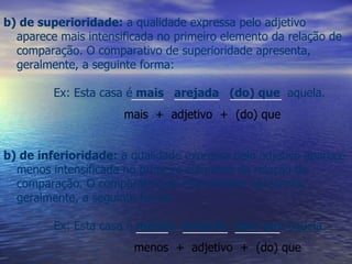 b) de inferioridade:  a qualidade expressa pelo adjetivo aparece menos intensificada no primeiro elemento da relação de comparação. O comparativo de inferioridade apresenta, geralmente, a seguinte forma:   Ex: Esta casa é  menos  arejada  (do) que  aquela. _____  _______  ________ mais  +  adjetivo  +  (do) que   b) de superioridade:  a qualidade expressa pelo adjetivo aparece mais intensificada no primeiro elemento da relação de comparação. O comparativo de superioridade apresenta, geralmente, a seguinte forma:   Ex: Esta casa é  mais  arejada  (do) que   aquela. _____  _______  _______   menos  +  adjetivo  +  (do) que   