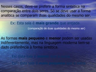 Nesses casos, deve-se preferir a forma sintética na comparação entre dois seres. Só se deve usar a forma analítica se comparam duas qualidades do mesmo ser. Ex: Esta sala é  mais grande  que arejada. As formas  mais pequeno  e  menor  podem ser usadas indiferentemente, mas na linguagem moderna tem-se dado preferência à forma sintética. (comparação de duas qualidades do mesmo ser) Ex: Esta sala é  menor  que a outra. Ex²: Esta sala é  mais pequena  que a outra. 