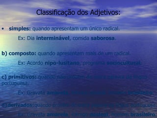 Classificação dos Adjetivos: simples:  quando apresentam um único radical. Ex: Dia  interminável , comida  saborosa . b) composto:  quando apresentam mais de um radical. Ex: Acordo  nipo-lusitano , programa  sociocultural . c) primitivos:  quando não provêm de outra palavra da língua portuguesa. Ex: Gravata  amarela , inimigo desleal, homem  brasileiro . d)   derivados:   quando provêm de outra palavra da língua portuguesa. Ex: Gravata  amarela , inimigo  desleal , homem  brasileiro . 