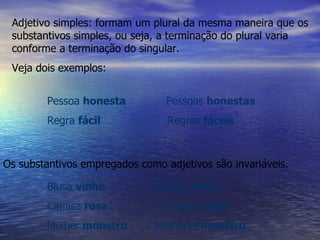 Adjetivo simples: formam um plural da mesma maneira que os substantivos simples, ou seja, a terminação do plural varia conforme a terminação do singular.  Veja dois exemplos:   Pessoa  honesta   Pessoas  honestas Regra  fácil  Regras  fáceis Os substantivos empregados como adjetivos são invariáveis. Blusa  vinho   Blusas  vinho Camisa  rosa  Camisas  rosas Mulher  monstro  Mulheres  monstro 