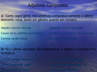 Adjetivos Compostos: 1-  Como regra geral, nos adjetivos compostos somente o último elemento varia, tanto em gênero quanto em número. Sapato marron–escur o   Sapat os  marron–escur os   Causa sócio–político–econômic o   Caus as  sócio–político–econômic os   Camisa verde–clar a   Camis as  verde–clar as 2-  Se o último elemento dor substantivo, o adjetivo composto fica invariável. Camisa  verde–abacate   Camisas  verde–abacate Sapato  marrom–café   Sapatos  marrom–café   Blusa  amarelo–ouro   Blusas  amarelo–ovo   