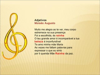 Adjetivos
Moisés Augusto

Muito me alegra ao te ver, meu corpo
estremece na sua presença
Foi a escolhida, és rainha
O teu grande amor é incomparável a tua
beleza é inconfundível
Te amo minha mãe Maria
As vezes me faltam palavras para
expressar o que eu sinto
por ti querida Mãe Rainha da paz.
 