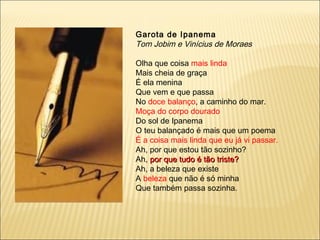 Garota de Ipanema
Tom Jobim e Vinícius de Moraes

Olha que coisa mais linda
Mais cheia de graça
É ela menina
Que vem e que passa
No doce balanço, a caminho do mar.
Moça do corpo dourado
Do sol de Ipanema
O teu balançado é mais que um poema
É a coisa mais linda que eu já vi passar.
Ah, por que estou tão sozinho?
Ah, por que tudo é tão triste?
Ah, a beleza que existe
A beleza que não é só minha
Que também passa sozinha.
 
