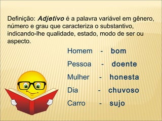 Definição: Adjetivo é a palavra variável em gênero,
número e grau que caracteriza o substantivo,
indicando-lhe qualidade, estado, modo de ser ou
aspecto.
                    Homem          -   bom
                    Pessoa         -   doente
                    Mulher     -       honesta
                    Dia        -       chuvoso
                    Carro      -       sujo
 