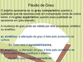 Flexão de Grau:
O adjetivo apresenta-se no grau comparativo quando a
qualidade que ele expressa está em comparação coma de outros
seres, e no grau superlativo quando essa qualidade se
apresenta em grau elevado.

A mudança de grau pode ser obtida por dois processos: sintético
ou analítico.

a) sintético: a alteração de grau é feita pelo acréscimo de
sufixos.
      Ex: Esta casa é agradabilíssima.
b) analítico: a alteração de grau é feita pelo acréscimo de
alguma palavra que modifique o adjetivo.
      Ex: Esta casa é muito agradável.
 