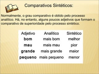 Comparativos Sintéticos:

Normalmente, o grau comparativo é obtido pelo processo
analítico. Há, no entanto, alguns poucos adjetivos que formam o
comparativo de superioridade pelo processo sintético.


             Adjetivo       Analítico       Sintético
              bom           mais bom         melhor
               mau          mais mau          pior
             grande       mais grande        maior
            pequeno mais pequeno             menor
 