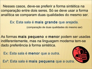 Nesses casos, deve-se preferir a forma sintética na
comparação entre dois seres. Só se deve usar a forma
analítica se comparam duas qualidades do mesmo ser.

     Ex: Esta sala é mais grande que arejada.
               (comparação de duas qualidades do mesmo ser)


As formas mais pequeno e menor podem ser usadas
indiferentemente, mas na linguagem moderna tem-se
dado preferência à forma sintética.

 Ex: Esta sala é menor que a outra.

 Ex²: Esta sala é mais pequena que a outra.
 