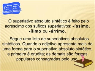 O superlativo absoluto sintético é feito pelo
 acréscimo dos sufixos superlativos: -íssimo,
              -ílimo ou -érrimo.
    Segue uma lista de superlativos absolutos
sintéticos. Quando o adjetivo apresenta mais de
uma forma para o superlativo absoluto sintético,
   a primeira é erudita; as demais são formas
        populares consagradas pelo uso.
 