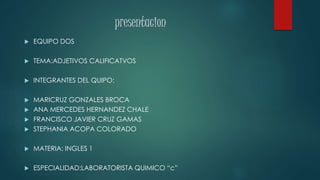 presentacion 
 EQUIPO DOS 
 TEMA:ADJETIVOS CALIFICATVOS 
 INTEGRANTES DEL QUIPO: 
 MARICRUZ GONZALES BROCA 
 ANA MERCEDES HERNANDEZ CHALE 
 FRANCISCO JAVIER CRUZ GAMAS 
 STEPHANIA ACOPA COLORADO 
 MATERIA: INGLES 1 
 ESPECIALIDAD:LABORATORISTA QUIMICO “c” 
 