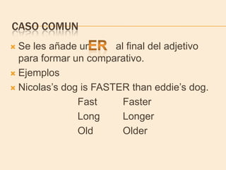 CASO COMUN
 Se les añade un      al final del adjetivo
  para formar un comparativo.
 Ejemplos

 Nicolas’s dog is FASTER than eddie’s dog.

               Fast      Faster
               Long      Longer
               Old       Older
 