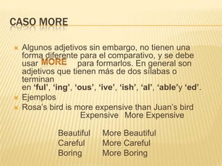 CASO MORE

   Algunos adjetivos sin embargo, no tienen una
    forma diferente para el comparativo, y se debe
    usar              para formarlos. En general son
    adjetivos que tienen más de dos sílabas o
    terminan
    en ‘ful’, ‘ing’, ‘ous’, ‘ive’, ‘ish’, ‘al’, ‘able’y ‘ed’.
   Ejemplos
   Rosa’s bird is more expensive than Juan’s bird
                       Expensive More Expensive

               Beautiful     More Beautiful
               Careful       More Careful
               Boring        More Boring
 