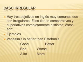 CASO IRREGULAR

 Hay tres adjetivos en inglés muy comunes que
  son irregulares. Ellos tienen comparativos y
  superlativos completamente distintos; éstos
  son:
 Ejemplos

 Vanessa’s is better than Esteban’s

           Good              Better
           Bad         Worse
           A lot       More
 