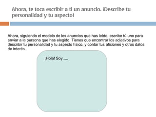 Ahora, te toca escribir a ti un anuncio. ¡Describe tu personalidad y tu aspecto! Ahora, siguiendo el modelo de los anuncios que has leído, escribe tú uno para enviar a la persona que has elegido. Tienes que encontrar los adjetivos para describir tu personalidad y tu aspecto físico, y contar tus aficiones y otros datos de interés. ¡Hola! Soy..... 
