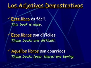  Este libro es fácil.
This book is easy.
 Esos libros son difíciles.
Those books are difficult.
 Aquellos libros son aburridos
Those books (over there) are boring.
Los Adjetivos Demostrativos
 