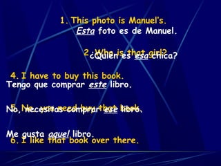 1. This photo is Manuel’s.
2. Who is that girl?
Esta foto es de Manuel.
¿Quién es esa chica?
4. I have to buy this book.
5. No, you need buy that book.
6. I like that book over there.
Tengo que comprar este libro.
No, necesitas comprar ese libro.
Me gusta aquel libro.
 