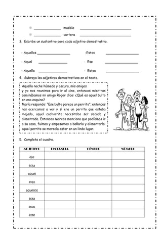  _____________ mueble _________________________
 _____________ cartera _________________________
3. Escribe un sustantivo para cada adjetivo demostrativo.
- Aquellos ________________ -Estos ________________
- Aquel ______________ - Ese ________________
- Aquella ______________ - Estas ________________
4. Subraya los adjetivos demostrativos en el texto.
5. Completa el cuadro.
ADJETIVO DISTANCIA GÉNERO NÚMERO
ese
esta
aquel
esas
aquellos
esta
esos
este
Aquella noche húmeda y oscura, mis amigos
y yo nos reunimos para ir al cine, entonces mientras
caminábamos mi amigo Roger dice: ¿Qué es aquel bulto
en esa esquina?
María responde: “Ese bulto parece un perrito”, entonces
nos acercamos a ver y sí era un perrito que estaba
mojado, aquel cachorrito necesitaba ser secado y
alimentado. Entonces Marcos menciona que podíamos ir
a su casa, fuimos y empezamos a bañarlo y alimentarlo;
aquel perrito se merecía estar en un lindo lugar.
 