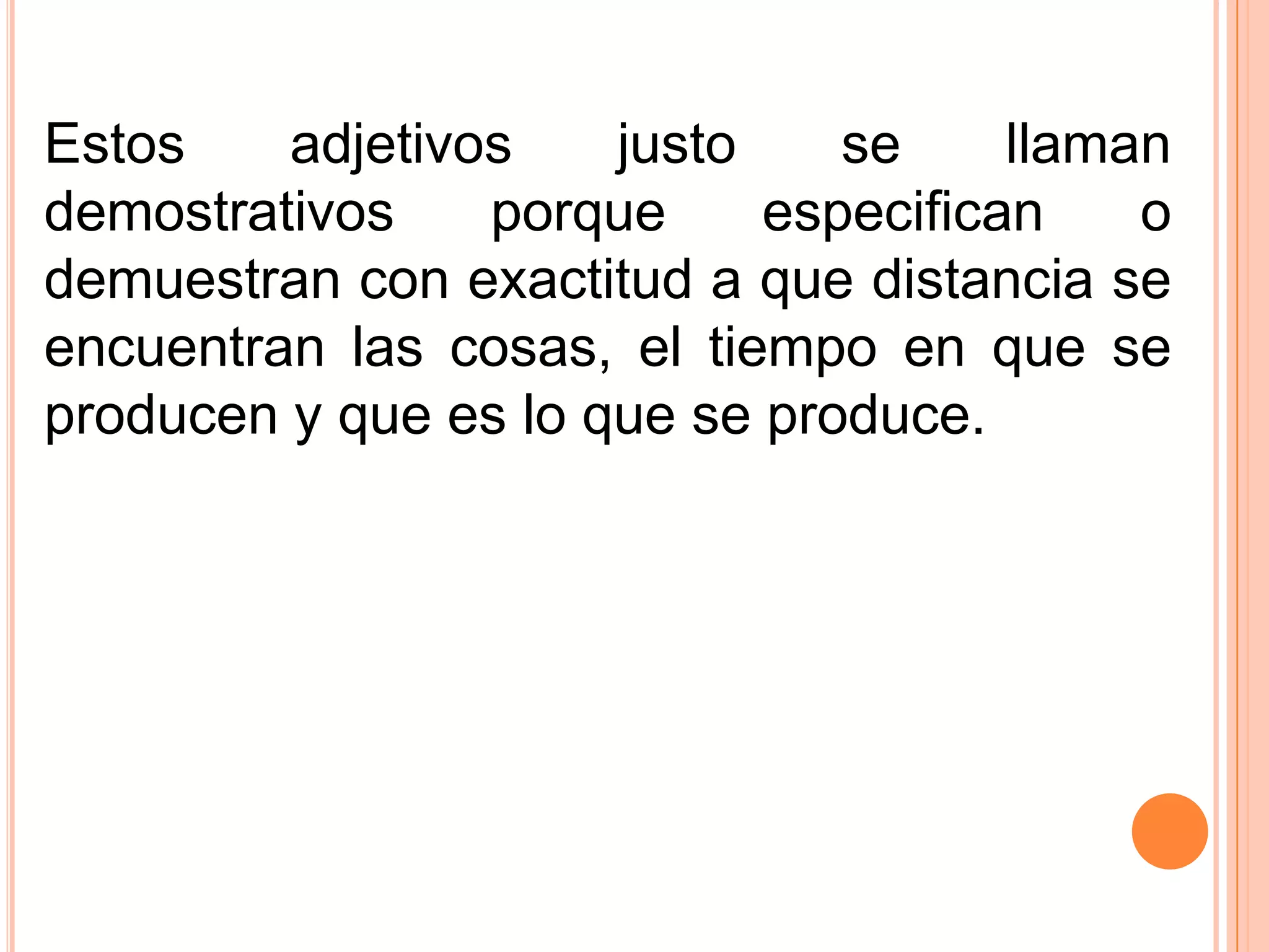 Estos    adjetivos    justo    se     llaman
demostrativos    porque     especifican    o
demuestran con exactitud a que distancia se
encuentran las cosas, el tiempo en que se
producen y que es lo que se produce.
 