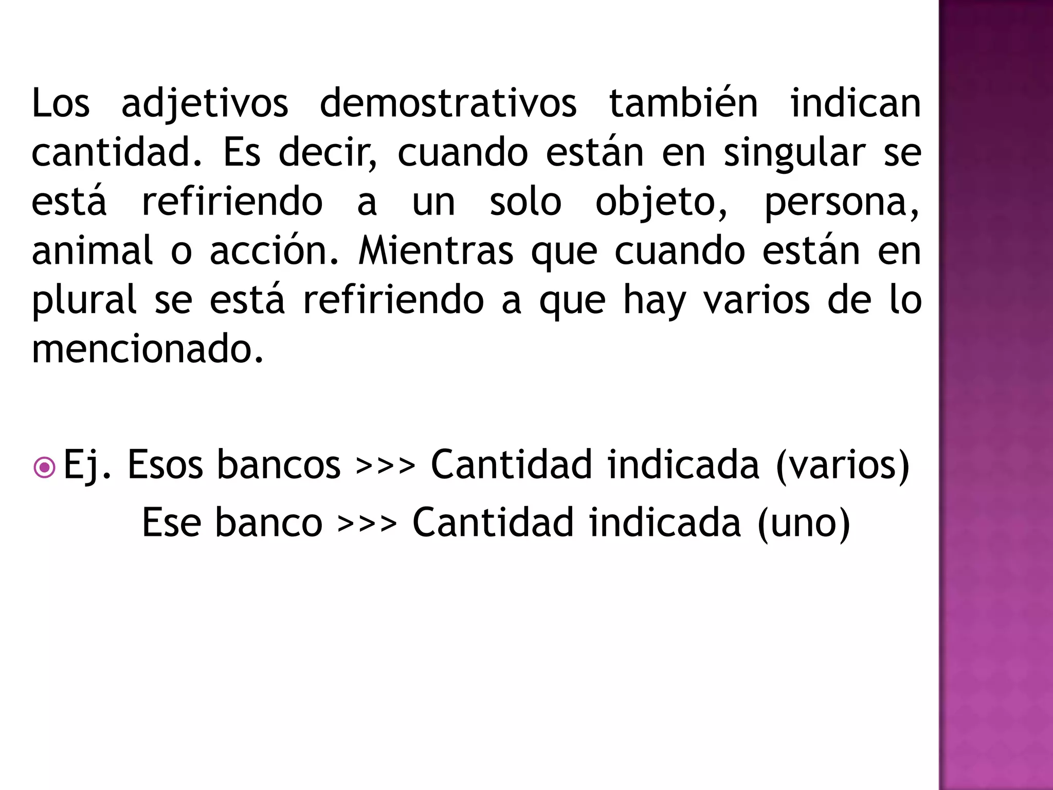 Los adjetivos demostrativos también indican
cantidad. Es decir, cuando están en singular se
está refiriendo a un solo objeto, persona,
animal o acción. Mientras que cuando están en
plural se está refiriendo a que hay varios de lo
mencionado.

 Ej.   Esos bancos >>> Cantidad indicada (varios)
         Ese banco >>> Cantidad indicada (uno)
 