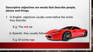 Descriptive adjectives are words that describe people,
places and things
1. In English, adjectives usually come before the words
they describe
E.g. The red car
In Spanish, they usually follow the words
E.g. El coche rojo