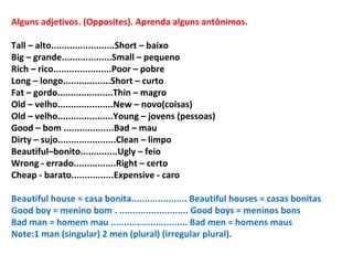 Alguns adjetivos. (Opposites). Aprenda alguns antônimos. Tall – alto........................Short – baixo Big – grande...................Small – pequeno Rich – rico......................Poor – pobre Long – longo..................Short – curto Fat – gordo.....................Thin – magro Old – velho.....................New – novo(coisas) Old – velho.....................Young – jovens (pessoas) Good – bom ...................Bad – mau Dirty – sujo......................Clean – limpo Beautiful–bonito..............Ugly – feio Wrong - errado................Right – certo Cheap - barato................Expensive - caro Beautiful house = casa bonita.....................  Beautiful houses = casas bonitas Good boy = menino bom . .......................... Good boys = meninos bons Bad man = homem mau ............................. Bad men = homens maus Note:1 man (singular) 2 men (plural) (irregular plural). 