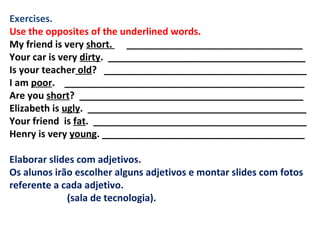 Exercises. Use the opposites of the underlined words. My friend is very  short.  _________________________________ Your car is very  dirty .  _____________________________________ Is your teacher  old ?  ______________________________________ I am  poor .  _____________________________________________ Are you  short ?  __________________________________________ Elizabeth is  ugly .  _________________________________________ Your friend  is  fat .  ________________________________________ Henry is very  young . ______________________________________   Elaborar slides com adjetivos. Os alunos irão escolher alguns adjetivos e montar slides com fotos referente a cada adjetivo. (sala de tecnologia).   