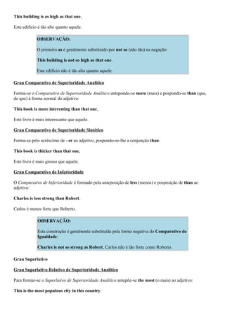This building is as high as that one,
Este edifício é tão alto quanto aquele.
OBSERVAÇÃO:
O primeiro as é geralmente substituído por not so (não tão) na negação:
This building is not so high as that one.
Este edifício não é tão alto quanto aquele.
Grau Comparativo de Superioridade Analítico
Forma-se o Comparativo de Superioridade Analítico antepondo-se more (mais) e pospondo-se than (que,
do que) à forma normal do adjetivo:
This book is more interesting than that one,
Este livro é mais interessante que aquele.
Grau Comparativo de Superioridade Sintético
Forma-se pelo acréscimo de - er ao adjetivo, pospondo-se-lhe a conjunção than:
This book is thicker than that one,
Este livro é mais grosso que aquele.
Grau Comparativo de Inferioridade
O Comparativo de Inferioridade é formado pela anteposição de less (menos) e posposição de than ao
adjetivo:
Charles is less strong than Robert.
Carlos é menos forte que Roberto.
OBSERVAÇÃO:
Esta construção é geralmente substituída pela forma negativa do Comparativo de
Igualdade:
Charles is not so strong as Robert, Carlos não é tão forte como Roberto.
Grau Superlativo
Grau Superlativo Relativo de Superioridade Analítico
Para formar-se o Superlativo de Superioridade Analítico antepõe-se the most (o mais) ao adjetivo:
This is the most populous city in this country.
 