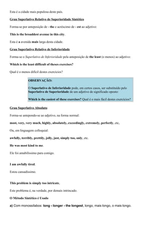 Esta é a cidade mais populosa deste país.
Grau Superlativo Relativo de Superioridade Sintético
Forma-se por anteposição de - the e acréscimo de - est ao adjetivo:
This is the broaddest avenue in this city.
Esta é a avenida mais larga desta cidade.
Grau Superlativo Relativo de Inferioridade
Forma-se o Superlativo de Inferioridade pela anteposição de the least (o menos) ao adjetivo:
Which is the least difficult of theses exercises?
Qual é o menos difícil destes exercícios?
OBSERVAÇÃO:
O Superlativo de Inferioridade pode, em certos casos, ser substituído pelo
Superlativo de Superioridade de um adjetivo de significado oposto:
Which is the easiest of these exercises? Qual é o mais fácil destes exercícios?
Grau Superlativo Absoluto
Forma-se antepondo-se ao adjetivo, na forma normal:
most, very, very much, highly, absolutely, exceedingly, extremely, perfectly, etc,
Ou, em linguagem colloquial:
awfully, terribly, prettily, jolly, just, simply too, only, etc.
He was most kind to me.
Ele foi amabilíssimo para comigo.
I am awfully tired.
Estou cansadíssimo.
This problem is simply too intricate,
Este problema é, na verdade, por demais intrincado.
O Método Sintético é Usado
a) Com monossílabos: long - longer - the longest, longo, mais longo, o mais longo.
 