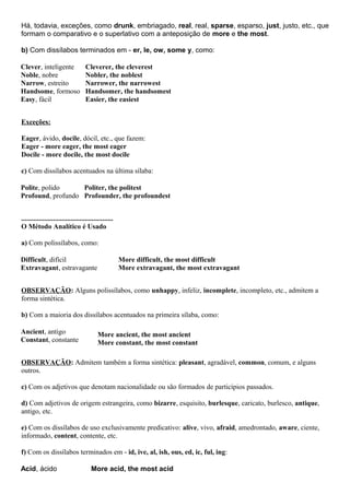 Há, todavia, exceções, como drunk, embriagado, real, real, sparse, esparso, just, justo, etc., que
formam o comparativo e o superlativo com a anteposição de more e the most.
b) Com dissílabos terminados em - er, le, ow, some y, como:
Clever, inteligente
Noble, nobre
Narrow, estreito
Handsome, formoso
Easy, fácil
Cleverer, the cleverest
Nobler, the noblest
Narrower, the narrowest
Handsomer, the handsomest
Easier, the easiest
Exceções:
Eager, ávido, docile, dócil, etc., que fazem:
Eager - more eager, the most eager
Docile - more docile, the most docile
c) Com dissílabos acentuados na última sílaba:
Polite, polido
Profound, profundo
Politer, the politest
Profounder, the profoundest
....................................................
O Método Analítico é Usado
a) Com polissílabos, como:
Difficult, difícil
Extravagant, estravagante
More difficult, the most difficult
More extravagant, the most extravagant
OBSERVAÇÃO: Alguns polissílabos, como unhappy, infeliz, incomplete, incompleto, etc., admitem a
forma sintética.
b) Com a maioria dos dissílabos acentuados na primeira sílaba, como:
Ancient, antigo
Constant, constante
More ancient, the most ancient
More constant, the most constant
OBSERVAÇÃO: Admitem também a forma sintética: pleasant, agradável, common, comum, e alguns
outros.
c) Com os adjetivos que denotam nacionalidade ou são formados de particípios passados.
d) Com adjetivos de origem estrangeira, como bizarre, esquisito, burlesque, caricato, burlesco, antique,
antigo, etc.
e) Com os dissílabos de uso exclusivamente predicativo: alive, vivo, afraid, amedrontado, aware, ciente,
informado, content, contente, etc.
f) Com os dissílabos terminados em - id, ive, al, ish, ous, ed, ic, ful, ing:
Acid, ácido More acid, the most acid
 