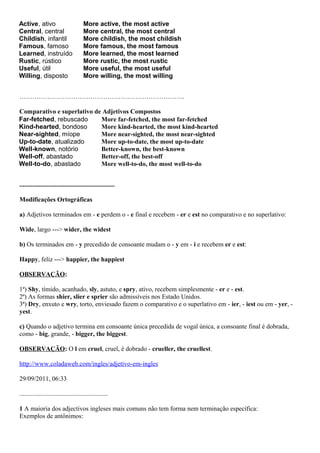 Active, ativo
Central, central
Childish, infantil
Famous, famoso
Learned, instruído
Rustic, rústico
Useful, útil
Willing, disposto
More active, the most active
More central, the most central
More childish, the most childish
More famous, the most famous
More learned, the most learned
More rustic, the most rustic
More useful, the most useful
More willing, the most willing
…………………………………………………………………..
Comparativo e superlativo de Adjetivos Compostos
Far-fetched, rebuscado
Kind-hearted, bondoso
Near-sighted, míope
Up-to-date, atualizado
Well-known, notório
Well-off, abastado
Well-to-do, abastado
More far-fetched, the most far-fetched
More kind-hearted, the most kind-hearted
More near-sighted, the most near-sighted
More up-to-date, the most up-to-date
Better-known, the best-known
Better-off, the best-off
More well-to-do, the most well-to-do
...........................................................
Modificações Ortográficas
a) Adjetivos terminados em - e perdem o - e final e recebem - er e est no comparativo e no superlativo:
Wide, largo ---> wider, the widest
b) Os terminados em - y precedido de consoante mudam o - y em - i e recebem er e est:
Happy, feliz ---> happier, the happiest
OBSERVAÇÃO:
1ª) Shy, tímido, acanhado, sly, astuto, e spry, ativo, recebem simplesmente - er e - est.
2ª) As formas shier, slier e sprier são admissíveis nos Estado Unidos.
3ª) Dry, enxuto e wry, torto, enviesado fazem o comparativo e o superlativo em - ier, - iest ou em - yer, -
yest.
c) Quando o adjetivo termina em consoante única precedida de vogal única, a consoante final é dobrada,
como - big, grande, - bigger, the biggest.
OBSERVAÇÃO: O l em cruel, cruel, é dobrado - crueller, the cruellest.
http://www.coladaweb.com/ingles/adjetivo-em-ingles
29/09/2011, 06:33
.......................................................
1 A maioria dos adjectivos ingleses mais comuns não tem forma nem terminação específica:
Exemplos de antônimos:
 