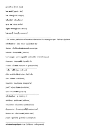 good, bad (bom, mau)
hot, cold (quente, frio)
fat, thin (gordo, magro)
tall, short (alto, baixo)
new, old (novo, velho)
right, wrong (certo, errado)
big, small (grande, pequeno )
.................................................................................................
2 No entanto, existe um número de sufixos que são empregues para formar adjectivos:
substantivo + able (tendo a qualidade de)
fashion » fashionable (na moda, em voga)
honour » honourable (honroso)
knowledge » knowledgeable (entendido, bem informado)
pleasure » pleasurable (agradável)
value » valuable (valioso, de grande valor)
...................................................................
verbo + able (que pode ser)
drink » drinkable (potável, bebível)
eat » eatable (comestível)
imagine » imaginable (imaginável)
justify » justifiable (justificável)
wash » washable (lavável)
.......................................................................
substantivo + al (relativo a)
accident » accidental (acidental)
condition » conditional (condicional)
department » departmental (departamental)
education » educational (educacional)
parent » parental (paternal ou maternal)
...................................................................................
substantivo próprio + an (habitante ou língua de)
 